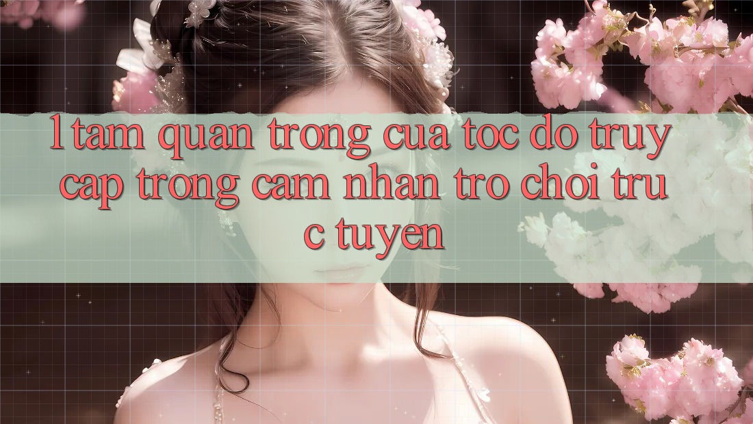 1. Tầm Quan Trọng Của Tốc Độ Truy Cập Trong Cảm nhận Trò chơi trực tuyến