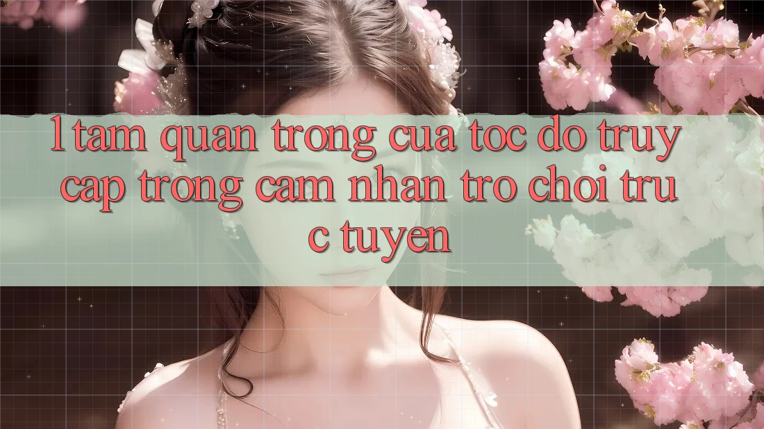 1. Tầm Quan Trọng Của Tốc Độ Truy Cập Trong Cảm nhận Trò chơi trực tuyến