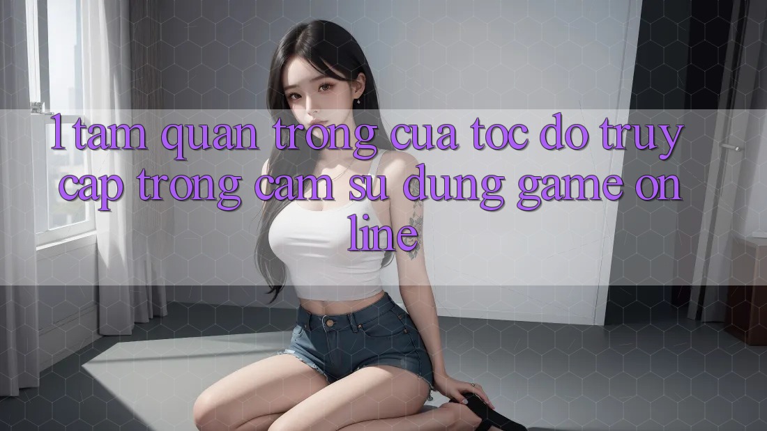 1. Tầm Quan Trọng Của Tốc độ Truy Cập Trong Cảm sử dụng Game Online