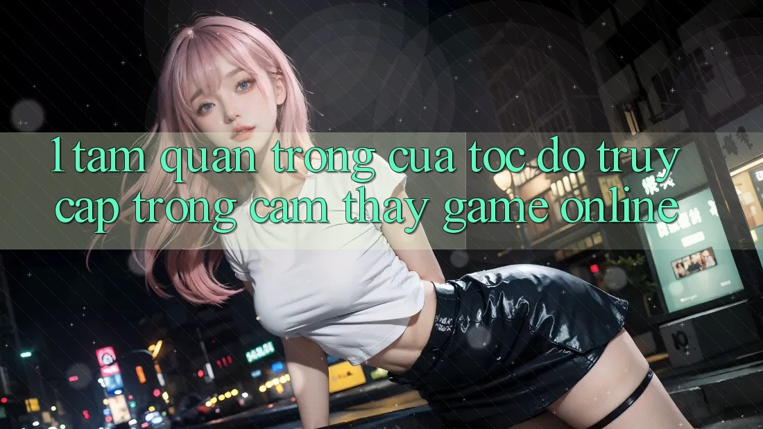 1. Tầm Quan Trọng Của Tốc Độ Truy Cập Trong Cảm thấy Game Online
