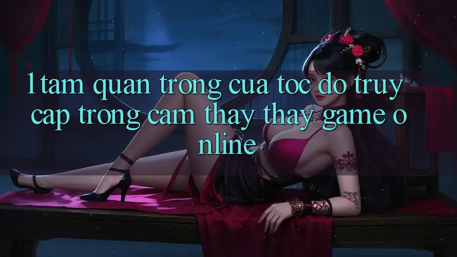 1. Tầm Quan Trọng Của Tốc độ Truy Cập Trong Cảm thấy thấy Game Online