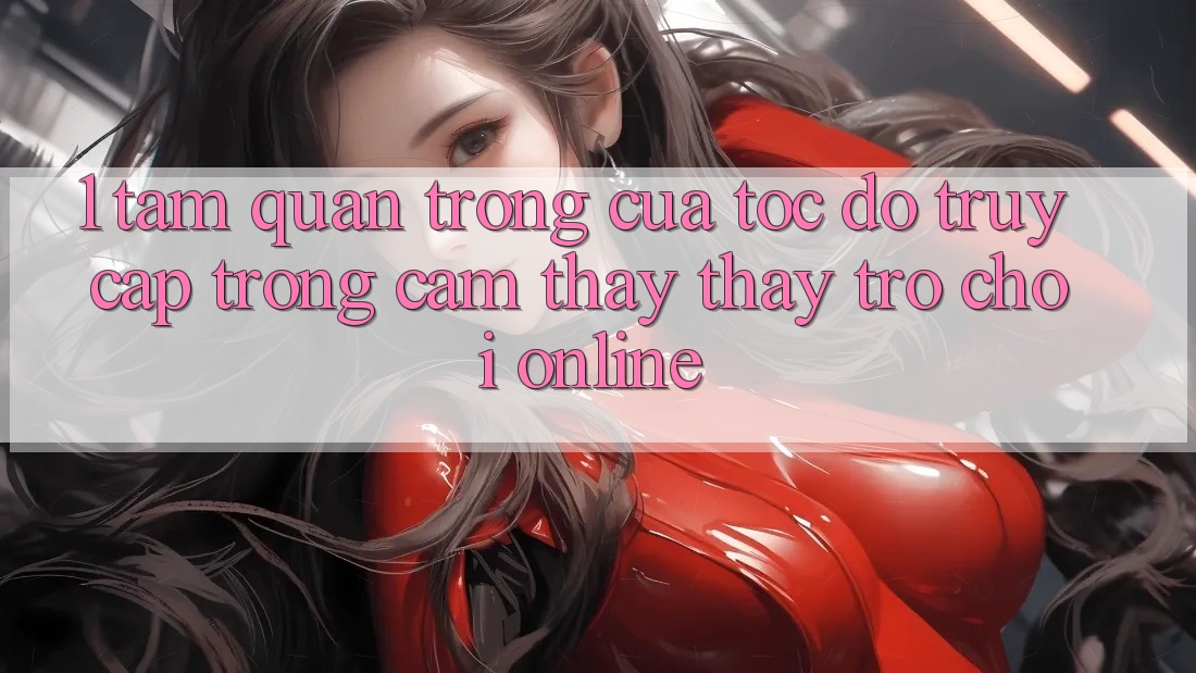 1. Tầm Quan Trọng Của Tốc Độ Truy Cập Trong Cảm thấy thấy Trò chơi Online
