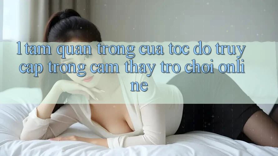 1. Tầm Quan Trọng Của Tốc Độ Truy Cập Trong Cảm thấy Trò chơi Online