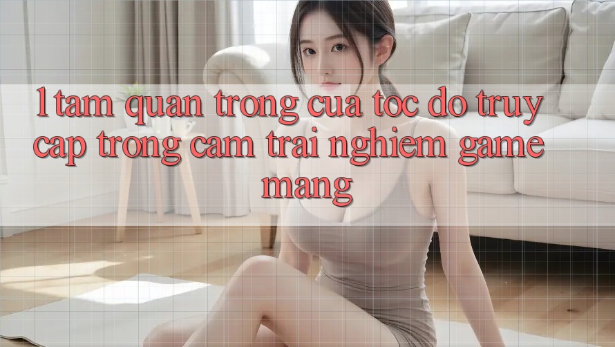 1. Tầm Quan Trọng Của Tốc độ Truy Cập Trong Cảm trải nghiệm Game mạng