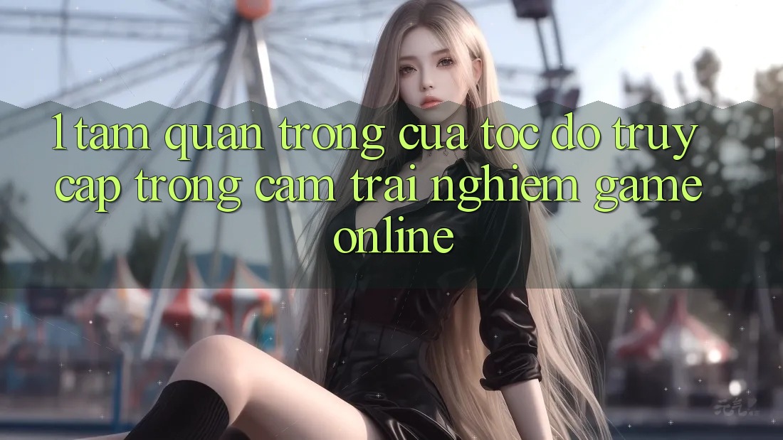 1. Tầm Quan Trọng Của Tốc Độ Truy Cập Trong Cảm trải nghiệm Game Online