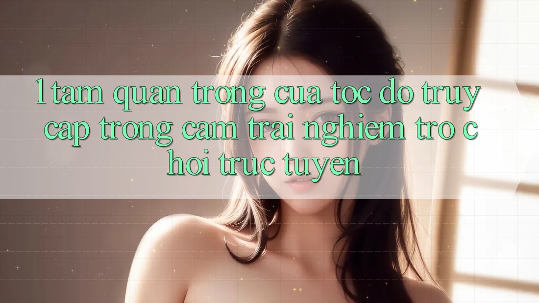 1. Tầm Quan Trọng Của Tốc Độ Truy Cập Trong Cảm trải nghiệm Trò chơi trực tuyến