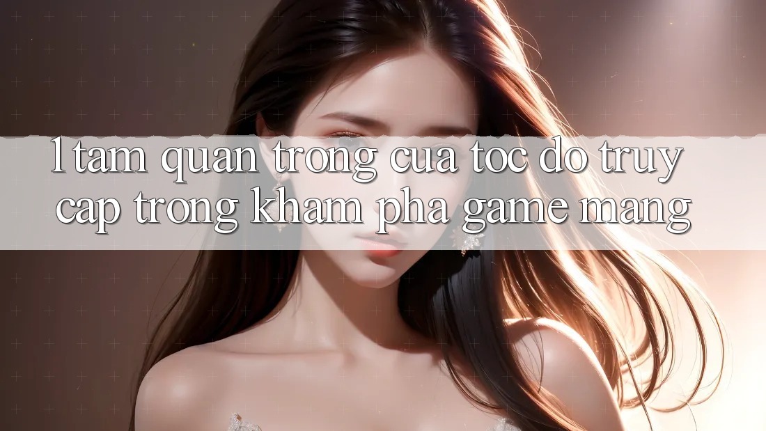 1. Tầm Quan Trọng Của Tốc Độ Truy Cập Trong Khám phá Game mạng