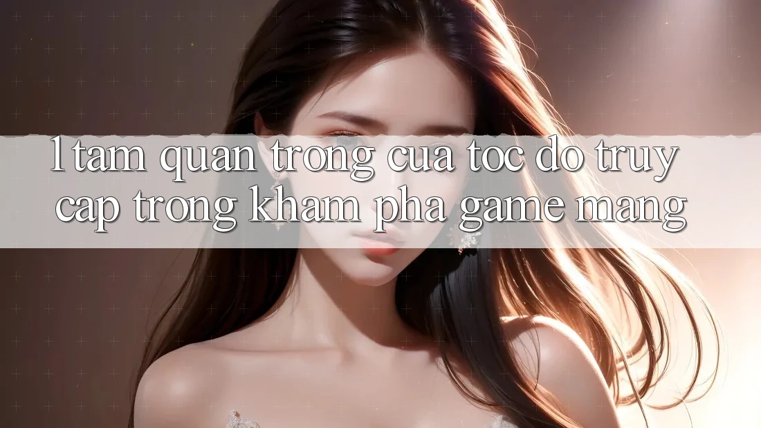1. Tầm Quan Trọng Của Tốc Độ Truy Cập Trong Khám phá Game mạng