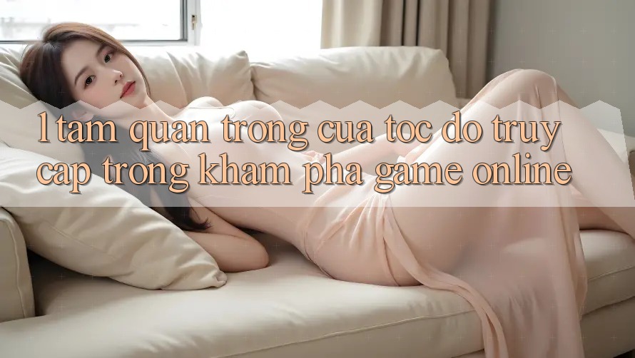 1. Tầm Quan Trọng Của Tốc độ Truy Cập Trong Khám phá Game Online