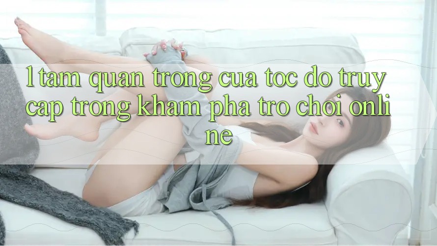 1. Tầm Quan Trọng Của Tốc Độ Truy Cập Trong Khám phá Trò chơi Online