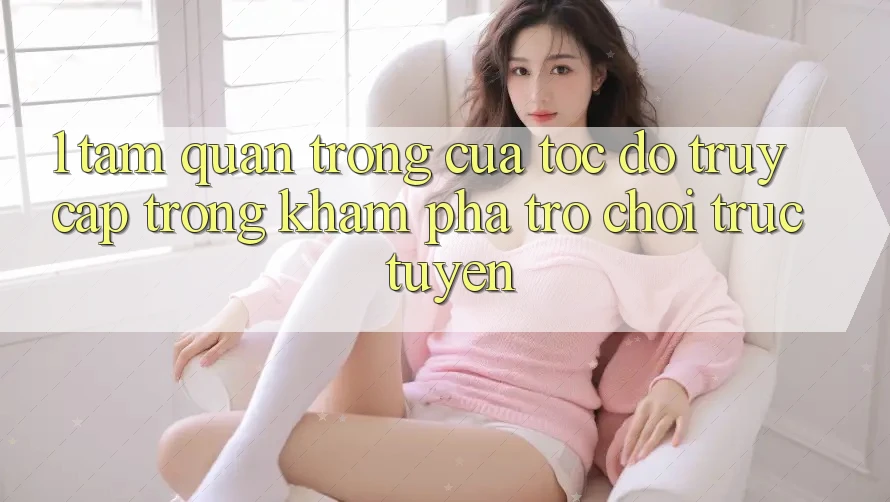1. Tầm Quan Trọng Của Tốc Độ Truy Cập Trong Khám phá Trò chơi trực tuyến