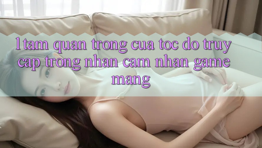 1. Tầm Quan Trọng Của Tốc Độ Truy Cập Trong Nhận cảm nhận Game mạng