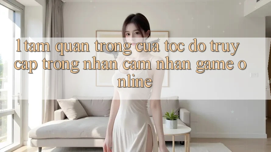 1. Tầm Quan Trọng Của Tốc Độ Truy Cập Trong Nhận cảm nhận Game Online