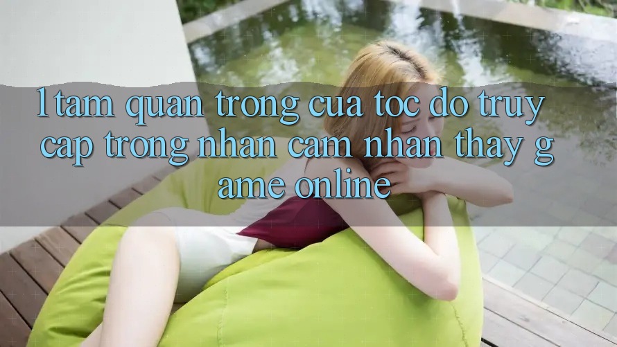 1. Tầm Quan Trọng Của Tốc Độ Truy Cập Trong Nhận cảm nhận thấy Game Online