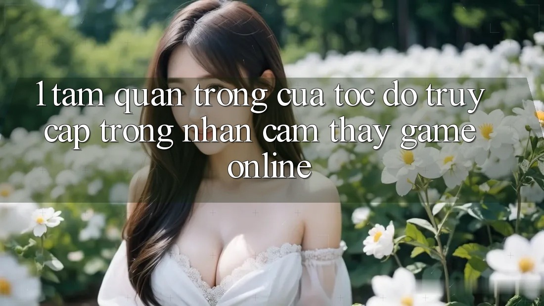1. Tầm Quan Trọng Của Tốc Độ Truy Cập Trong Nhận cảm thấy Game Online