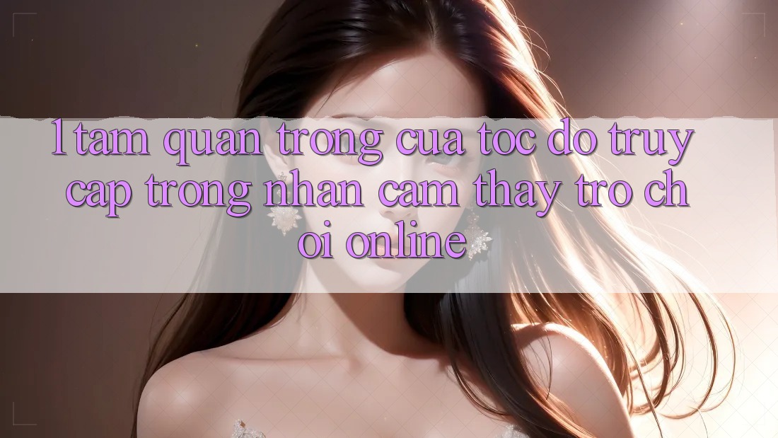 1. Tầm Quan Trọng Của Tốc Độ Truy Cập Trong Nhận cảm thấy Trò chơi Online