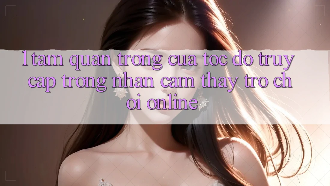 1. Tầm Quan Trọng Của Tốc Độ Truy Cập Trong Nhận cảm thấy Trò chơi Online