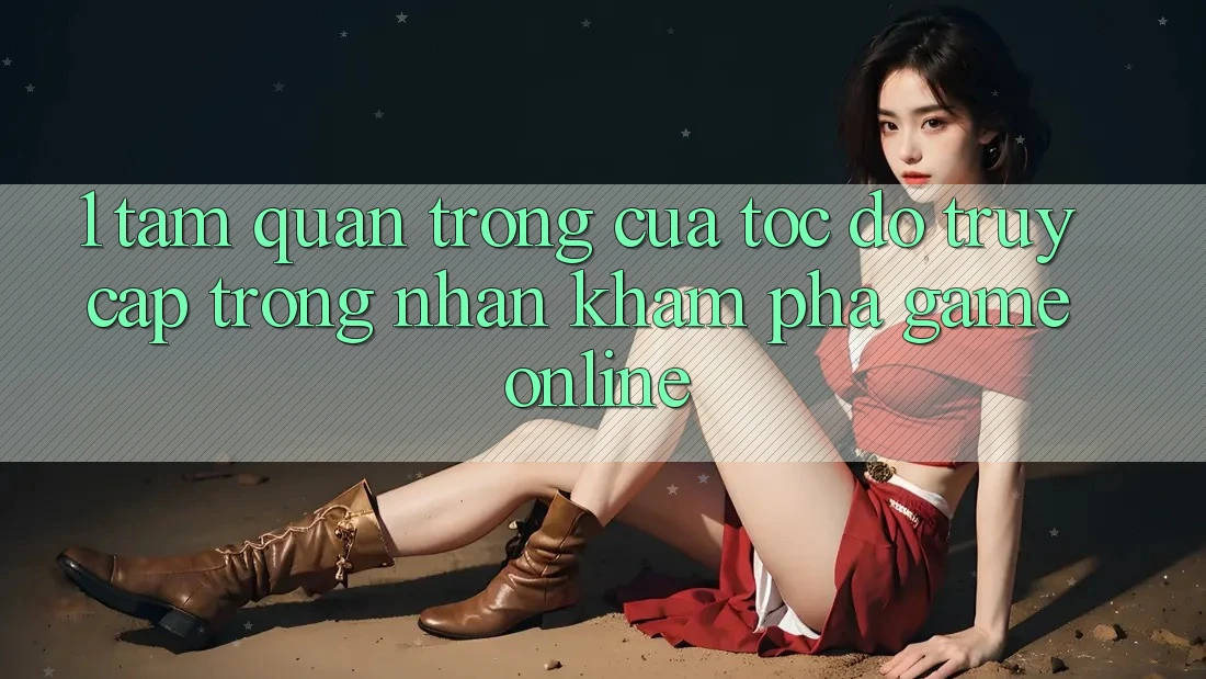 1. Tầm Quan Trọng Của Tốc Độ Truy Cập Trong Nhận khám phá Game Online