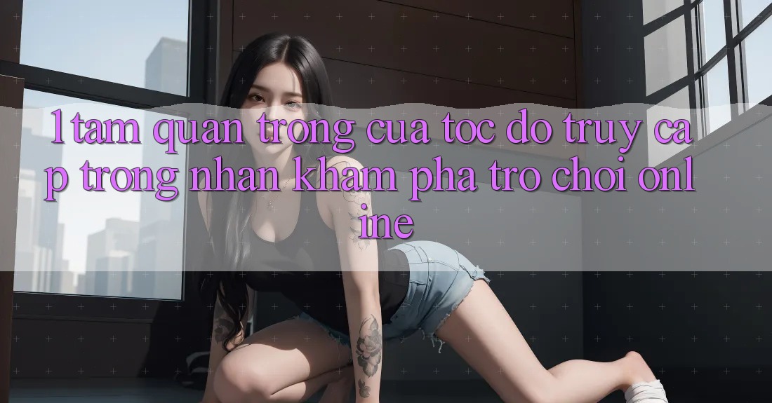 1. Tầm Quan Trọng Của Tốc Độ Truy Cập Trong Nhận khám phá Trò chơi Online