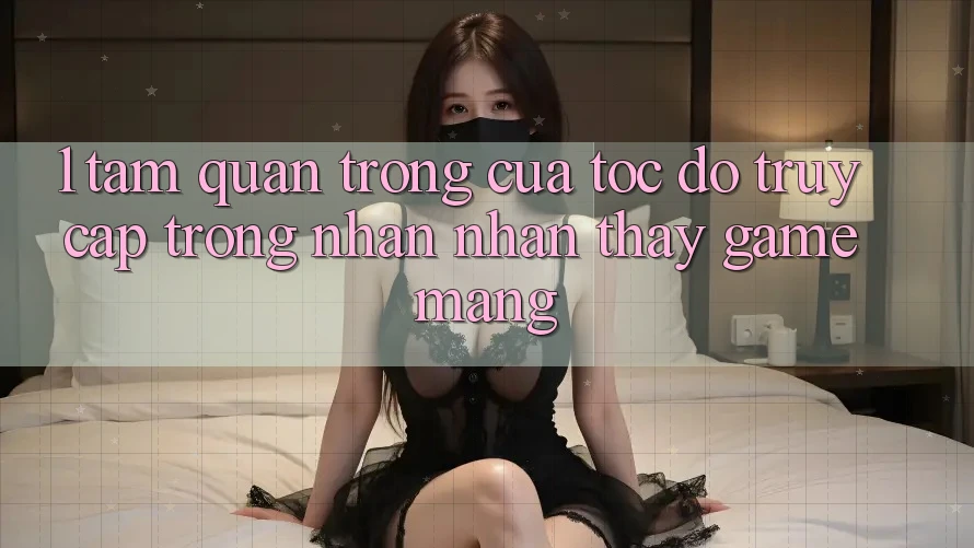 1. Tầm Quan Trọng Của Tốc Độ Truy Cập Trong Nhận nhận thấy Game mạng