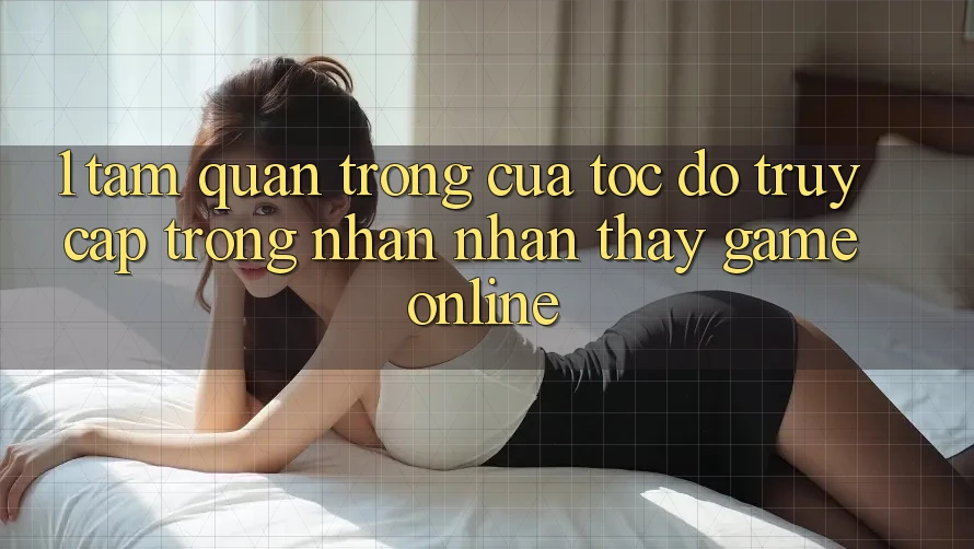 1. Tầm Quan Trọng Của Tốc Độ Truy Cập Trong Nhận nhận thấy Game Online
