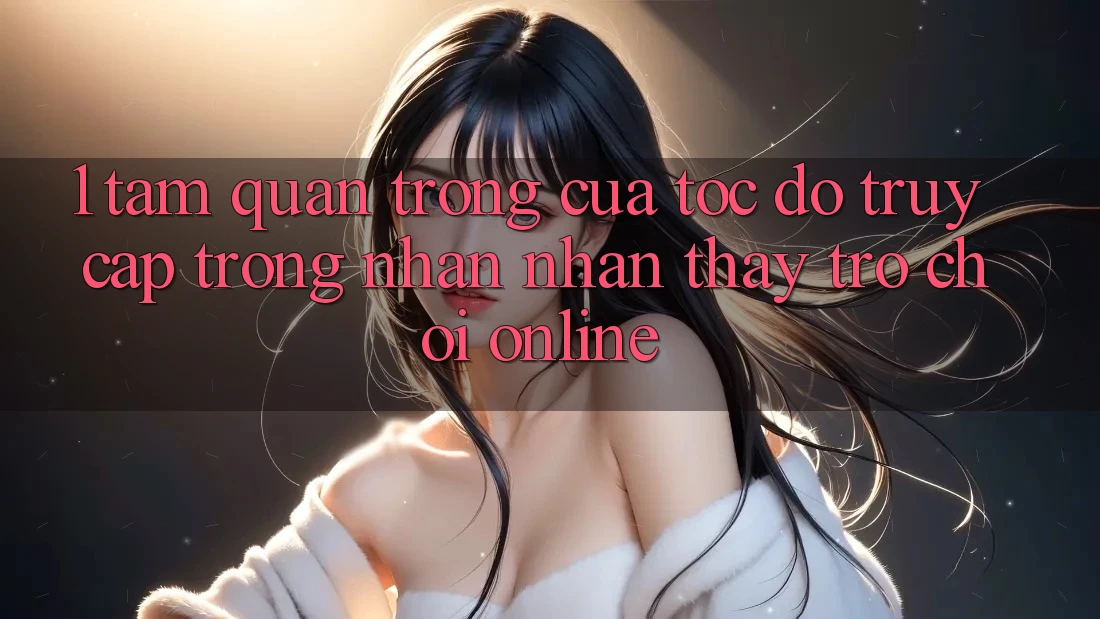 1. Tầm Quan Trọng Của Tốc Độ Truy Cập Trong Nhận nhận thấy Trò chơi Online