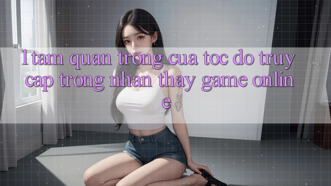 1. Tầm Quan Trọng Của Tốc độ Truy Cập Trong Nhận thấy Game Online