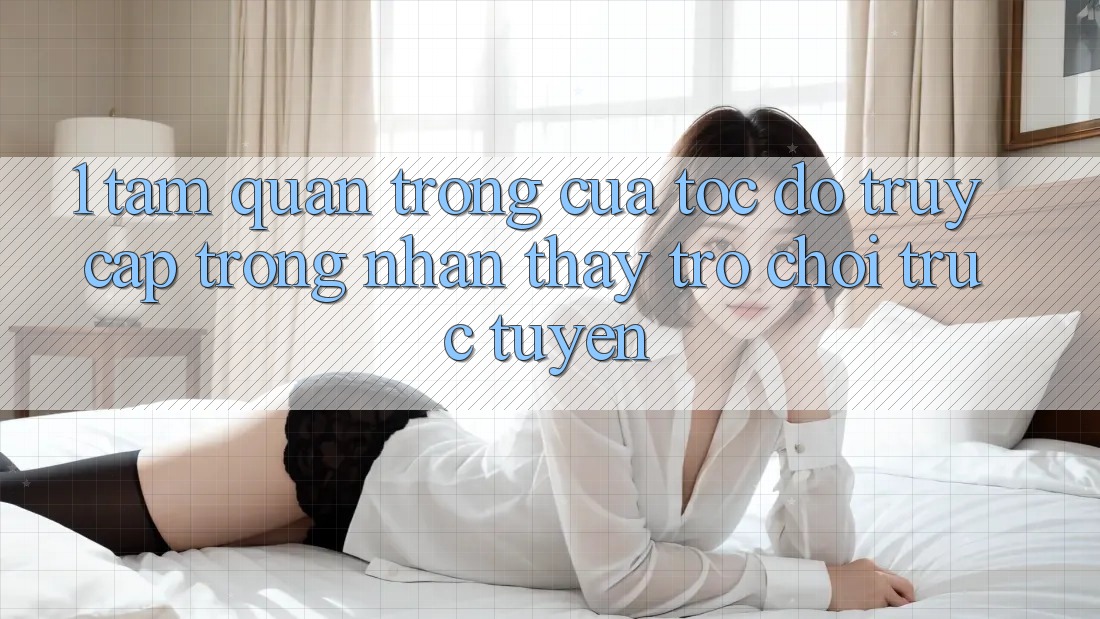 1. Tầm Quan Trọng Của Tốc Độ Truy Cập Trong Nhận thấy Trò chơi trực tuyến