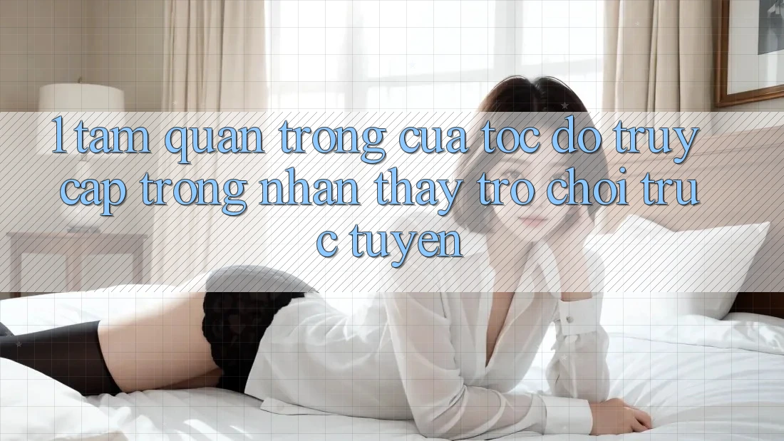 1. Tầm Quan Trọng Của Tốc Độ Truy Cập Trong Nhận thấy Trò chơi trực tuyến