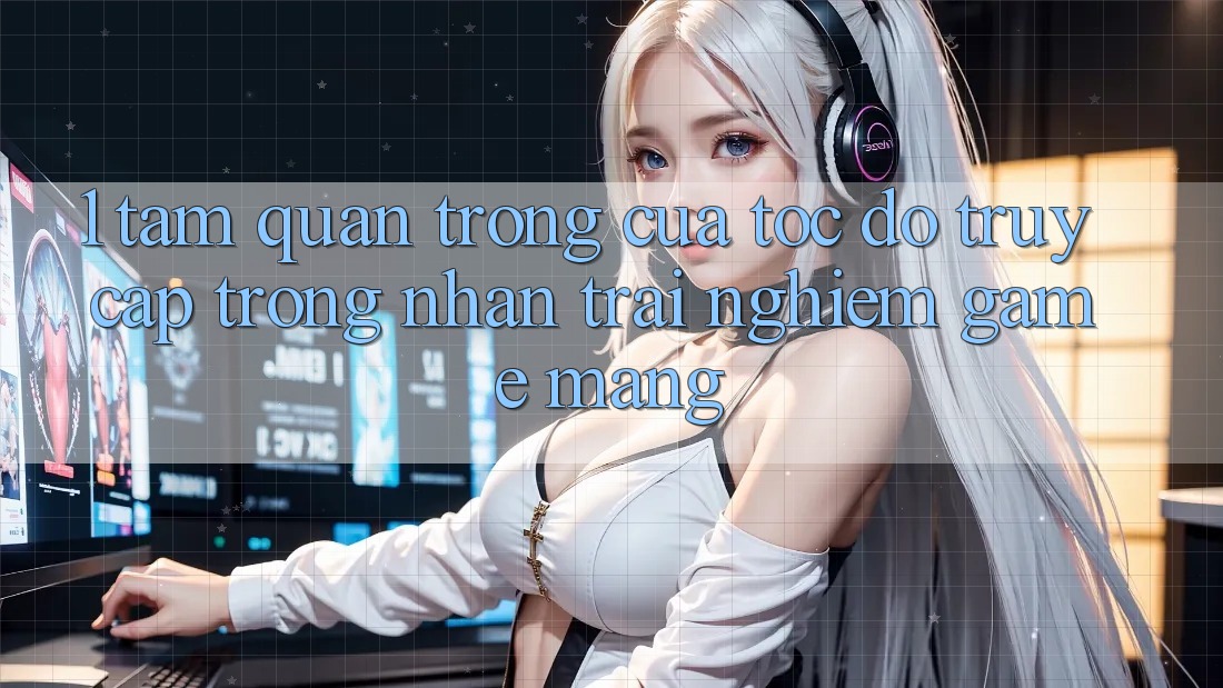 1. Tầm Quan Trọng Của Tốc Độ Truy Cập Trong Nhận trải nghiệm Game mạng