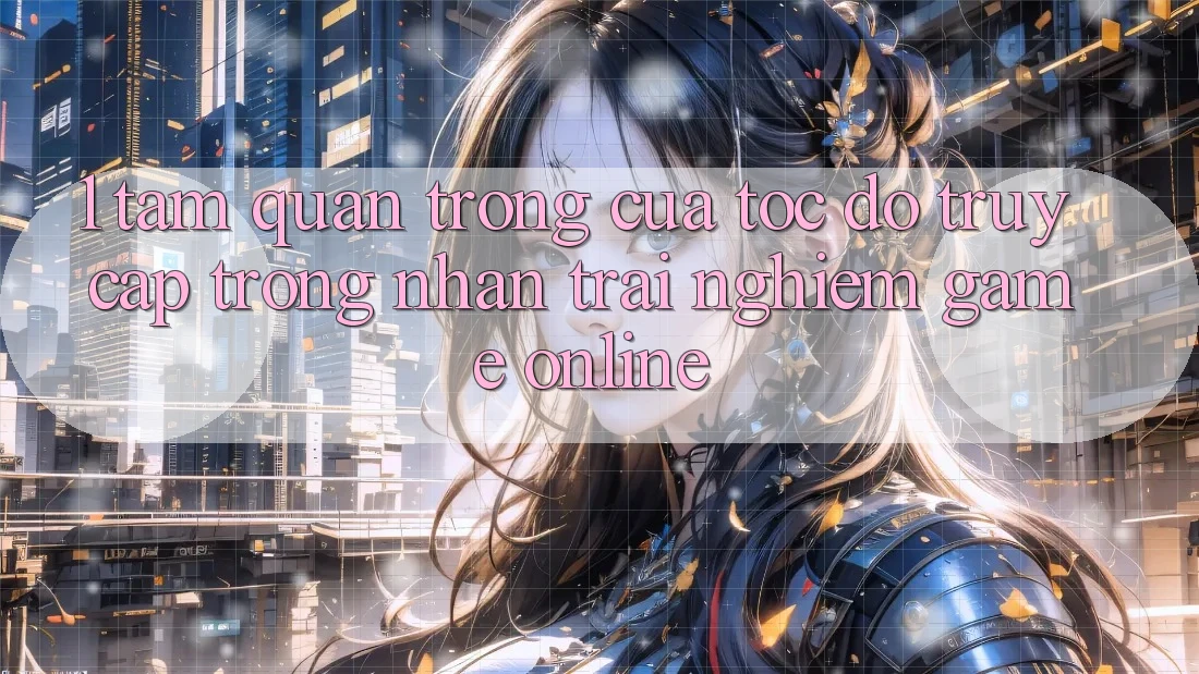 1. Tầm Quan Trọng Của Tốc Độ Truy Cập Trong Nhận trải nghiệm Game Online