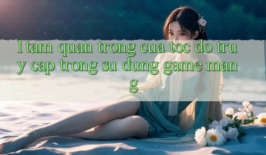 1. Tầm Quan Trọng Của Tốc Độ Truy Cập Trong Sử dụng Game mạng
