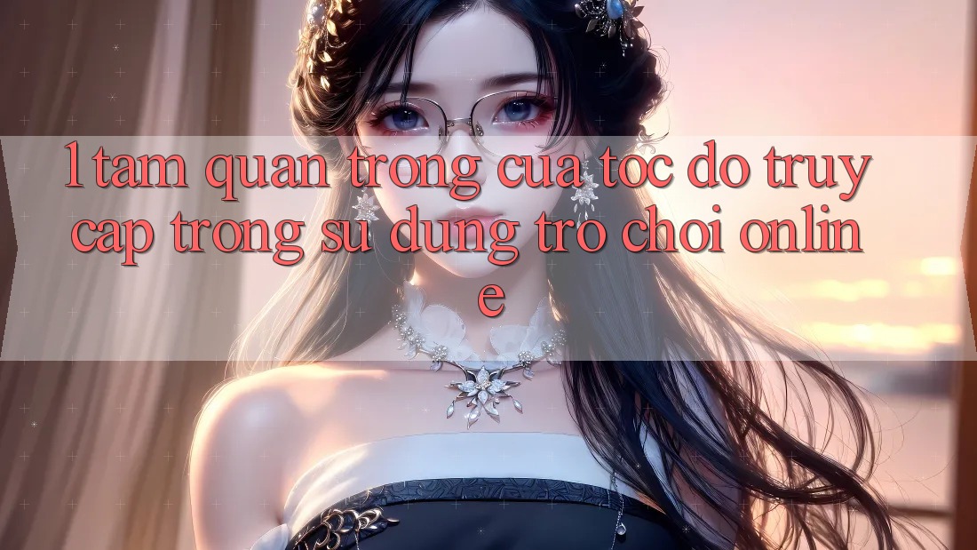 1. Tầm Quan Trọng Của Tốc Độ Truy Cập Trong Sử dụng Trò chơi Online