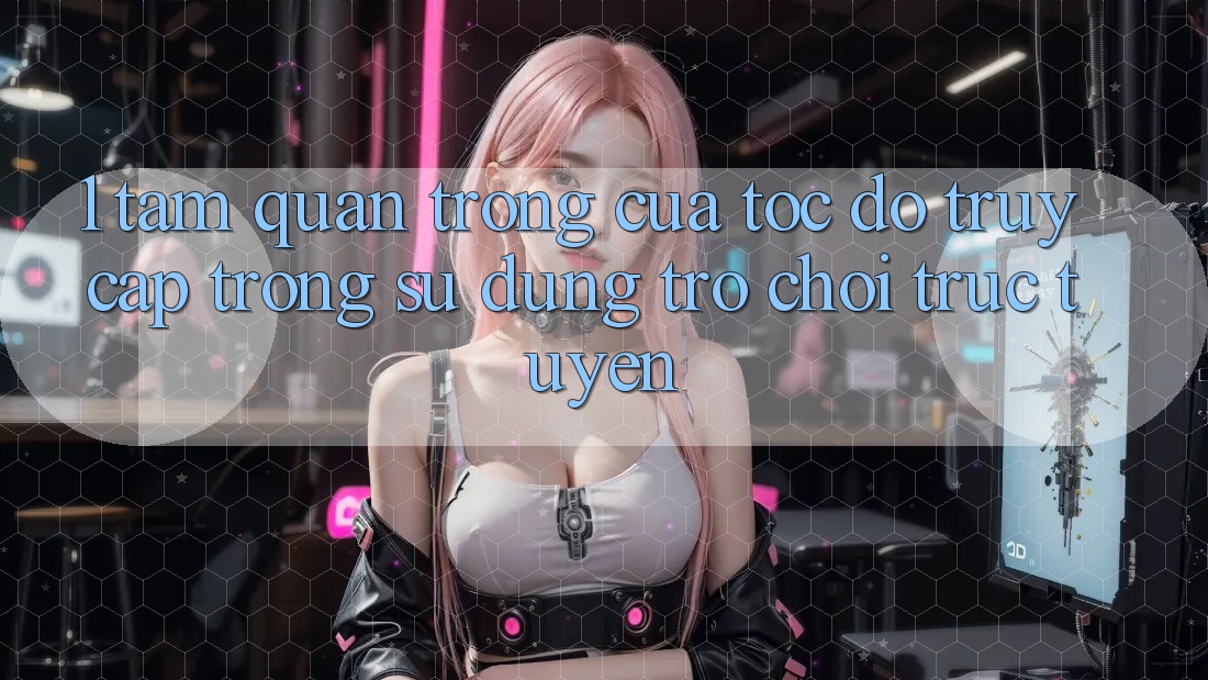 1. Tầm Quan Trọng Của Tốc độ Truy Cập Trong Sử dụng Trò chơi trực tuyến
