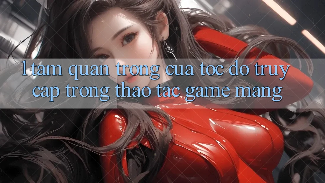 1. Tầm Quan Trọng Của Tốc Độ Truy Cập Trong Thao tác Game mạng
