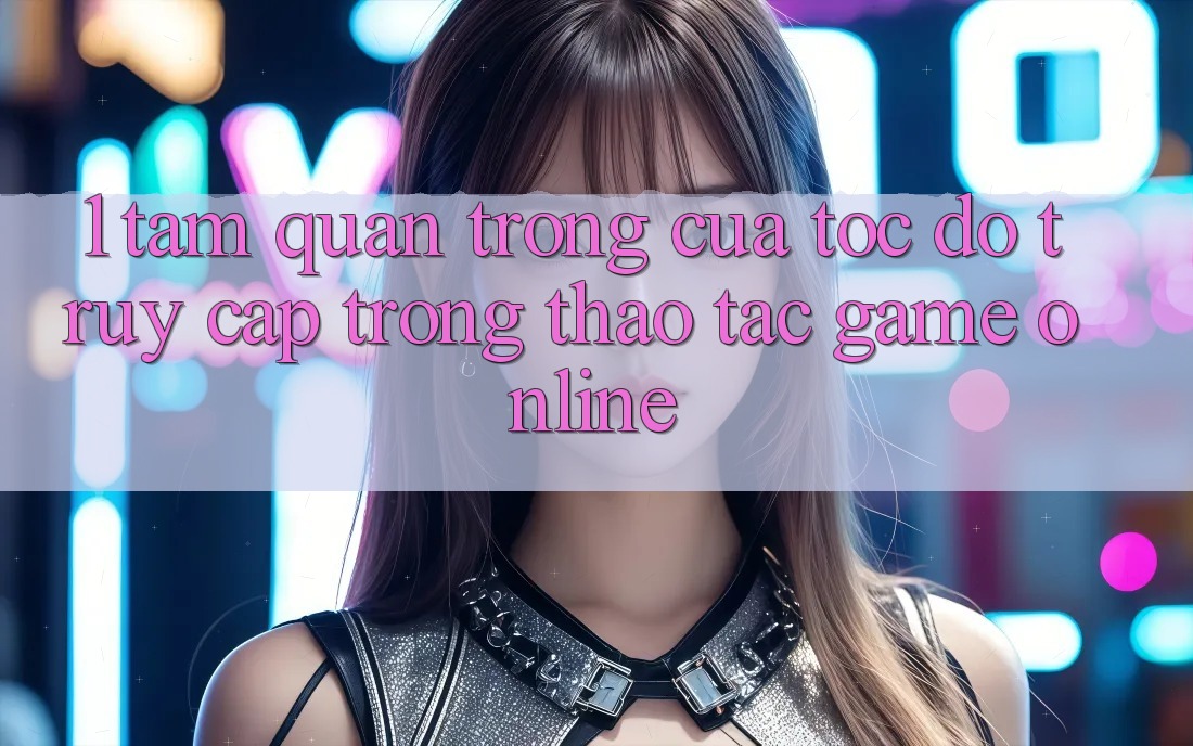 1. Tầm Quan Trọng Của Tốc Độ Truy Cập Trong Thao tác Game Online