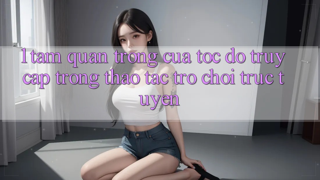 1. Tầm Quan Trọng Của Tốc Độ Truy Cập Trong Thao tác Trò chơi trực tuyến