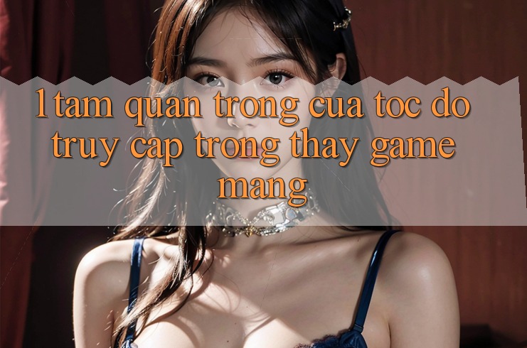 1. Tầm Quan Trọng Của Tốc Độ Truy Cập Trong Thấy Game mạng