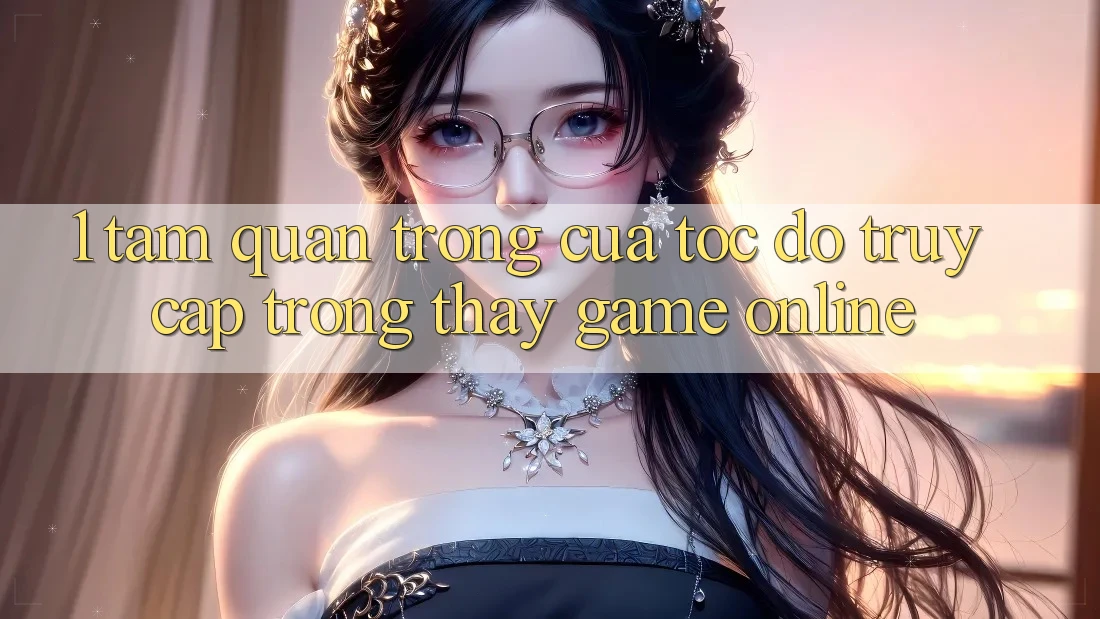 1. Tầm Quan Trọng Của Tốc độ Truy Cập Trong Thấy Game Online