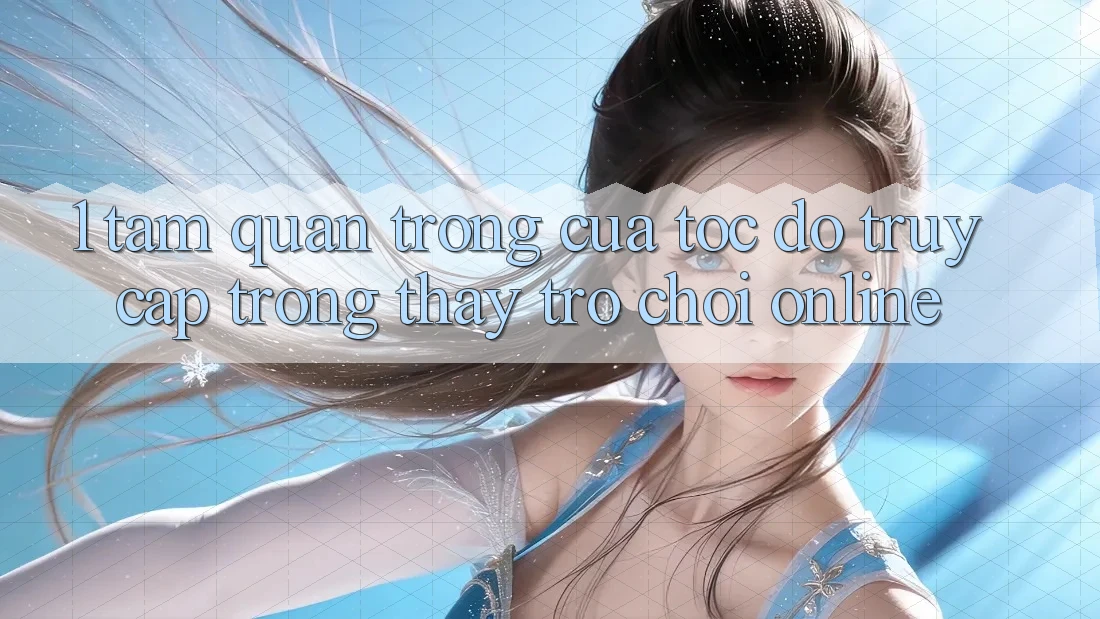 1. Tầm Quan Trọng Của Tốc Độ Truy Cập Trong Thấy Trò chơi Online