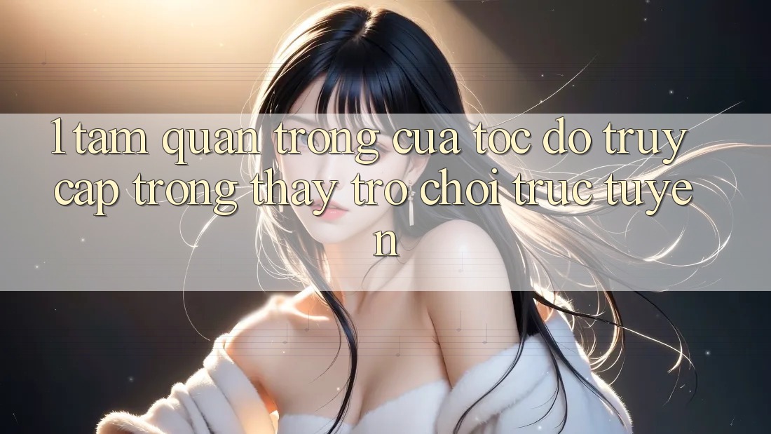 1. Tầm Quan Trọng Của Tốc Độ Truy Cập Trong Thấy Trò chơi trực tuyến
