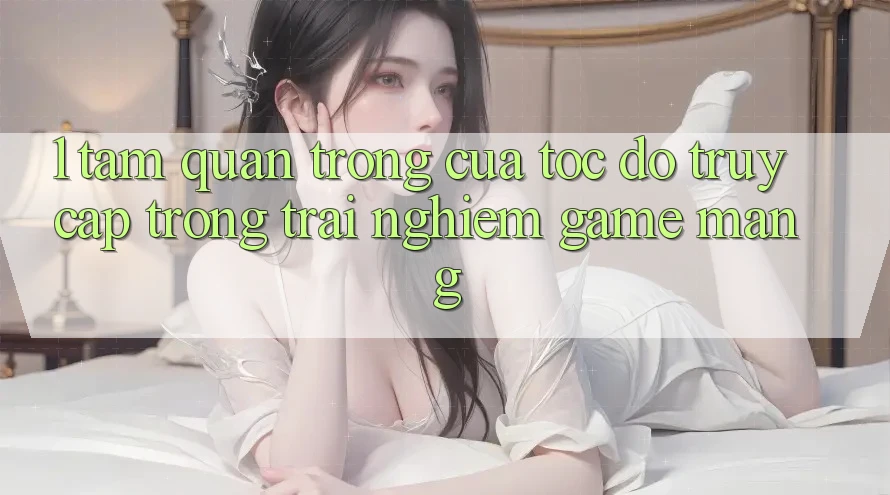 1. Tầm Quan Trọng Của Tốc Độ Truy Cập Trong Trải Nghiệm Game mạng