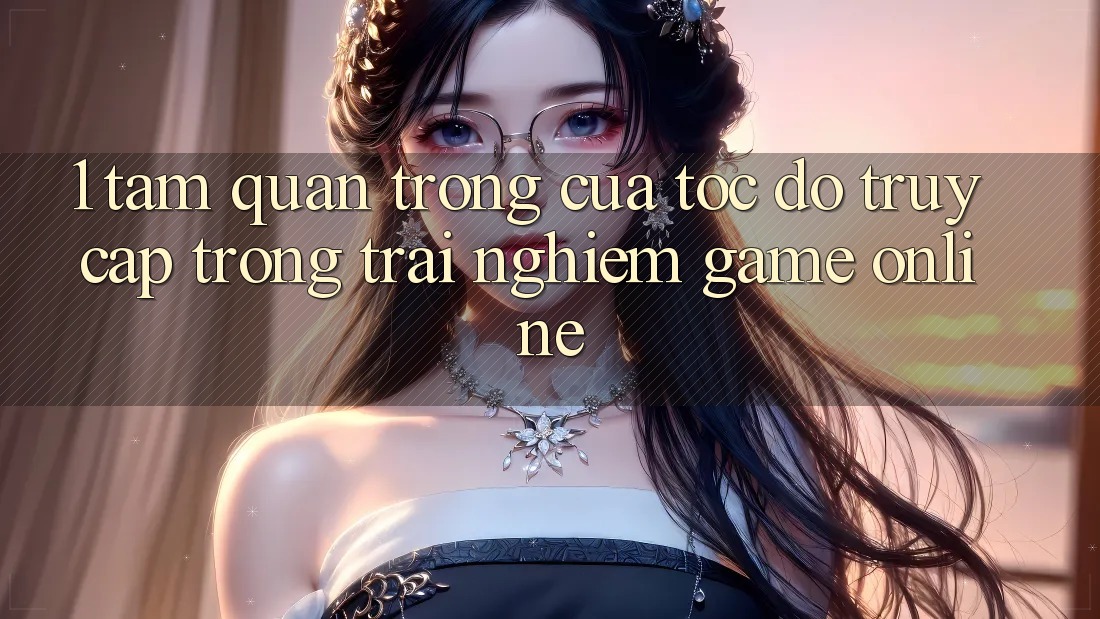 1. Tầm Quan Trọng Của Tốc Độ Truy Cập Trong Trải Nghiệm Game Online