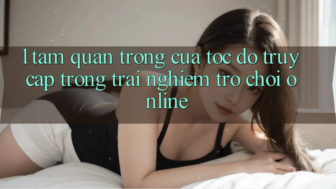 1. Tầm Quan Trọng Của Tốc độ Truy Cập Trong Trải nghiệm Trò chơi Online