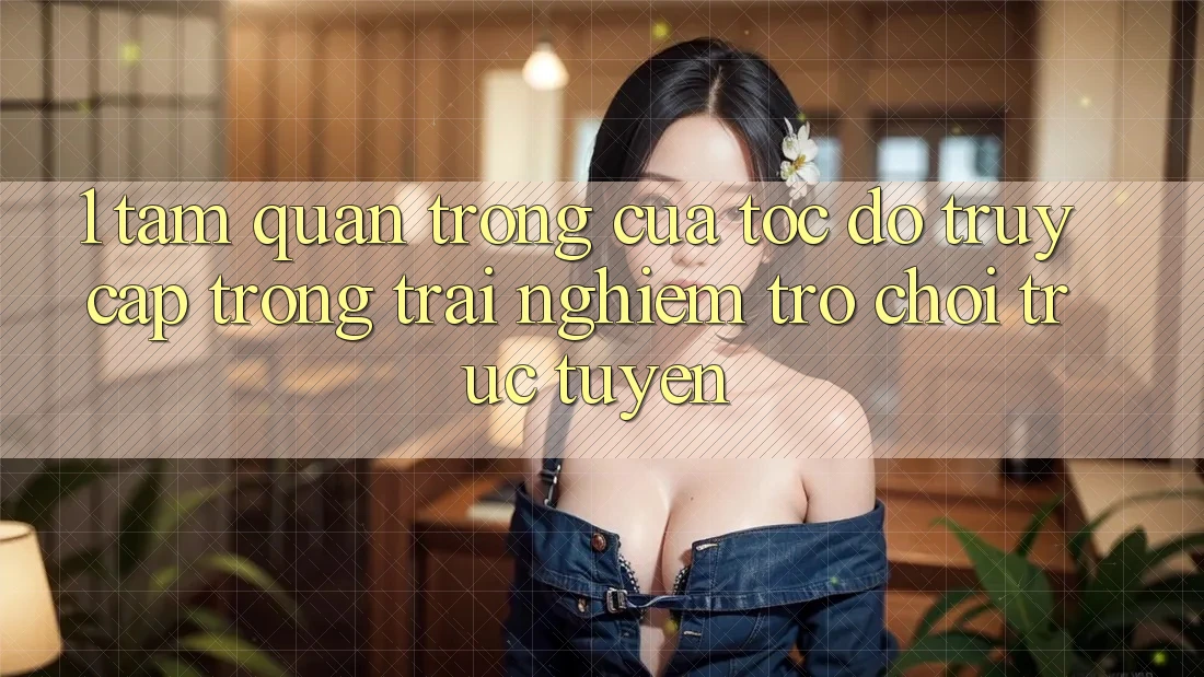 1. Tầm Quan Trọng Của Tốc Độ Truy Cập Trong Trải Nghiệm Trò chơi trực tuyến
