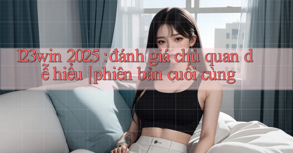 123win 2025 đánh giá chủ quan dễ hiểu phiên bản cuối cùng