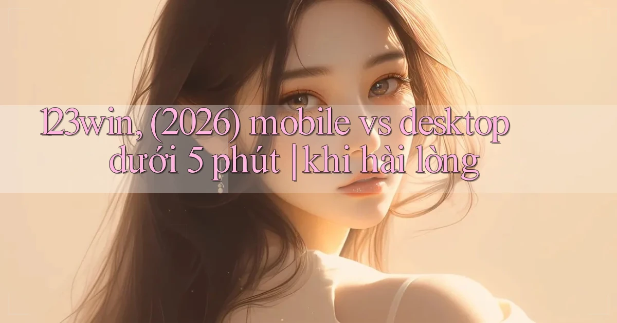 123win, (2026) mobile vs desktop dưới 5 phút khi hài lòng
