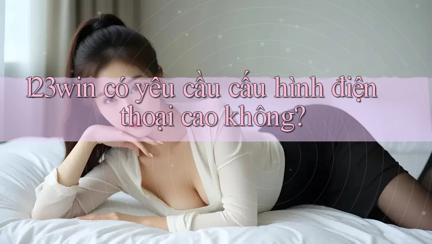 123win có yêu cầu cấu hình điện thoại cao không?