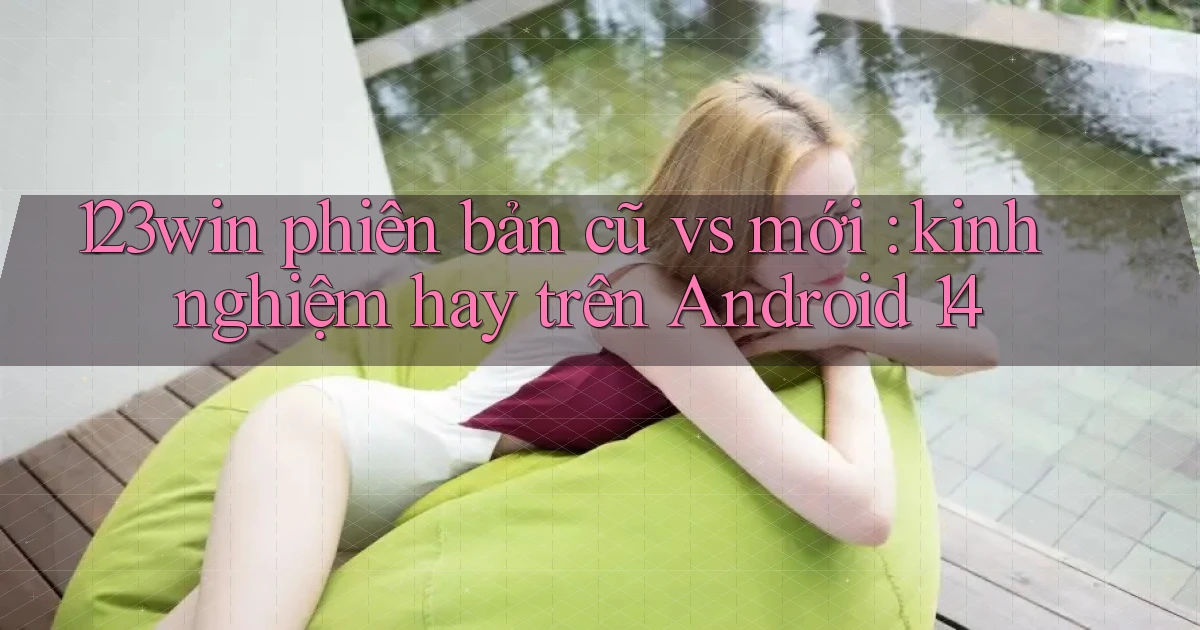 123win phiên bản cũ vs mới kinh nghiệm hay trên Android 14