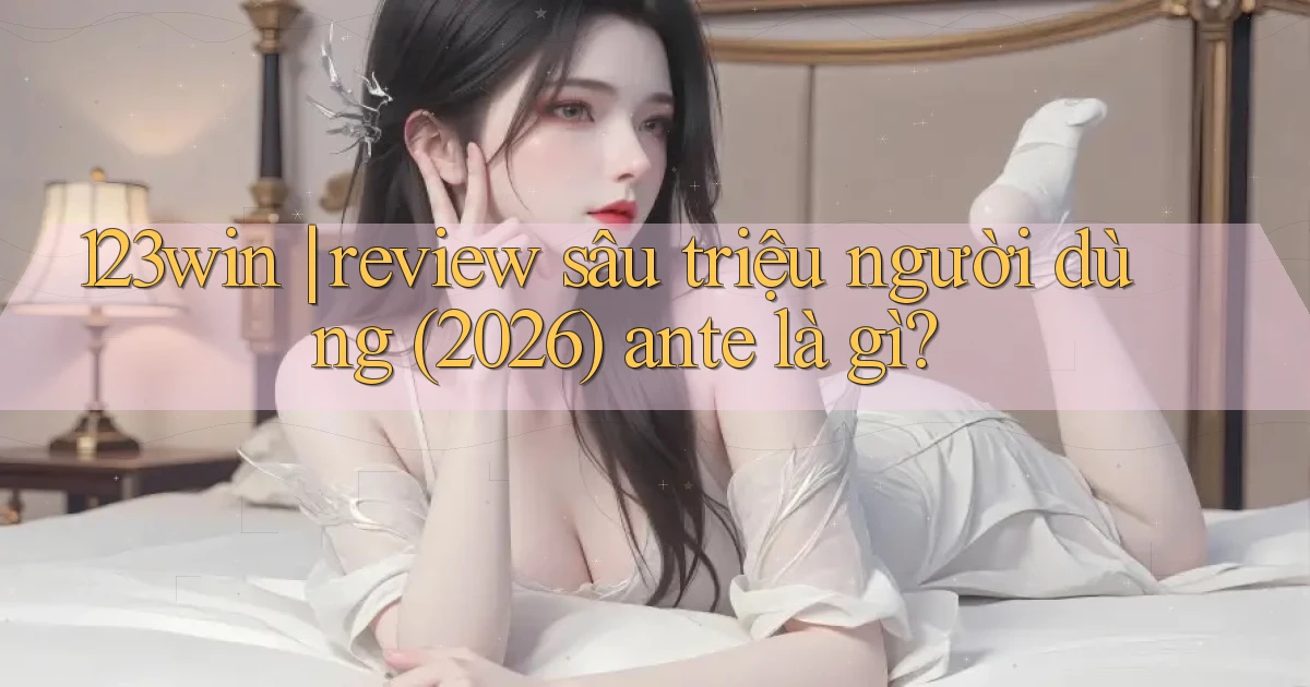 123win review sâu triệu người dùng (2026) ante là gì